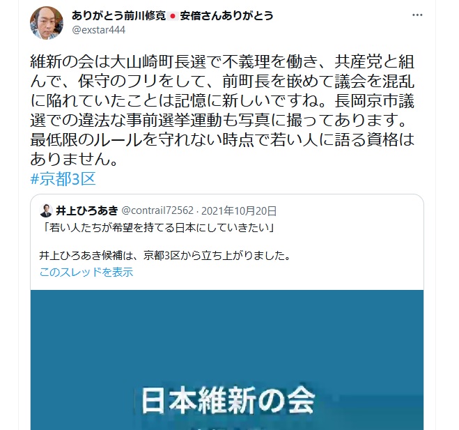 前川修寛「維新の会は大山崎町長選で不義理を働き、共産党と組んで、保守のフリをして、 前町長を嵌めて議会を混乱に陥れていたことは記憶に新しいですね。 長岡京市議選での違法な事前選挙運動も写真に撮ってあります。最低限のルールを守れない時点で若い人に語る資格はありません」井上博明・井上ひろあき・京都三区・京都3区 前川修寛「維新の会は大山崎町長選で不義理を働き、共産党と組んで、保守のフリをして、 前町長を嵌めて議会を混乱に陥れていたことは記憶に新しいですね。 長岡京市議選での違法な事前選挙運動も写真に撮ってあります。最低限のルールを守れない時点で若い人に語る資格はありません」井上博明・井上ひろあき・京都三区・京都3区