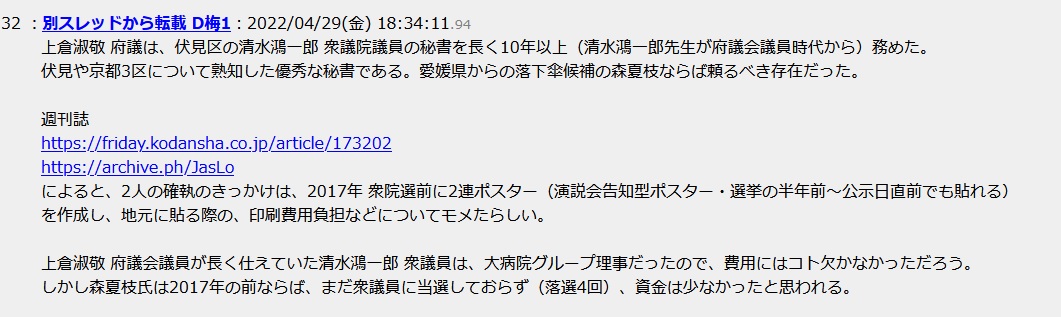 上倉淑敬 府議は、伏見区の清水鴻一郎 衆議院議員の秘書を長く10年以上(清水鴻一郎先生が府議会議員時代から)務めた。伏見や京都3区について熟知した優秀な秘書である。愛媛県からの落下傘候補の森夏枝ならば頼るべき存在だった。週刊誌によると、2人の確執のきっかけは、2017年 衆院選前に2連ポスター(演説会告知型ポスター・選挙の半年前〜公示日直前でも貼れる)を作成し、地元に貼る際の、印刷費用負担などについてモメたらしい。上倉淑敬 府議会議員が長く仕えていた清水鴻一郎 衆議員は、大病院グループ理事だったので、費用にはコト欠かなかっただろう。しかし森夏枝氏は2017年の前ならば、まだ衆議員に当選しておらず(落選4回)、資金は少なかったと思われる 上倉淑敬 府議は、伏見区の清水鴻一郎 衆議院議員の秘書を長く10年以上(清水鴻一郎先生が府議会議員時代から)務めた。伏見や京都3区について熟知した優秀な秘書である。愛媛県からの落下傘候補の森夏枝ならば頼るべき存在だった。週刊誌によると、2人の確執のきっかけは、2017年 衆院選前に2連ポスター(演説会告知型ポスター・選挙の半年前〜公示日直前でも貼れる)を作成し、地元に貼る際の、印刷費用負担などについてモメたらしい。上倉淑敬 府議会議員が長く仕えていた清水鴻一郎 衆議員は、大病院グループ理事だったので、費用にはコト欠かなかっただろう。しかし森夏枝氏は2017年の前ならば、まだ衆議員に当選しておらず(落選4回)、資金は少なかったと思われる