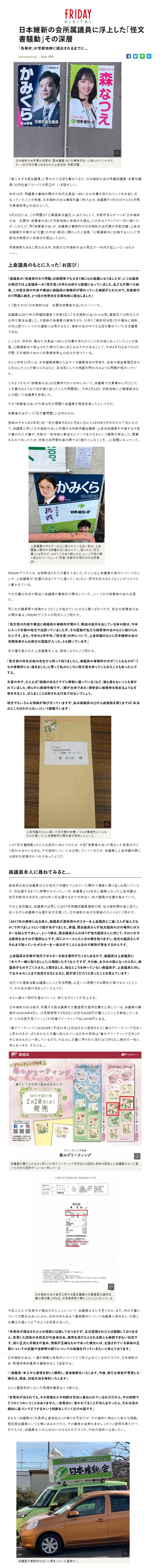 日本維新の会所属議員に浮上した「怪文書騒動」その深層「告発状」が京都地検に提出されるまでに…2021年04月12日日本維新の会所属の森夏枝・国会議員(右)の事務所近くに貼られていたポスター。左が怪文書に悩まされた上倉淑敬・京都府議「美人すぎる国会議員」と言われて注目を集めてきた、日本維新の会の衆議院議員・森夏枝議員(比例近畿ブロック)の周辺が、いま騒がしい。昨年10月、同議員の事務所関係が地元党員延べ99人分の党費を肩代わりして党本部に支払っていたことが発覚。日本維新の会は事態を重く受け止め、森議員を1月15日から3カ月間、党員資格停止の処分とした。 3月23日には、この問題が「公職選挙法違反」に当たるとして、京都市民らがつくる「日本維新の会 森夏枝・被害者の会」が京都地検に告発状を提出。この件はメディアが一斉に報じたが、このたび、同「被害者の会」が、森議員の事務所が日本維新の会所属の京都府議・上倉淑敬議員を中傷する「文書」の作成・郵送に関わったと指摘、「公職選挙法に抵触する」として京都地方検察庁に告発状を提出したのだ。早期解散もあると言われる中、京都の日本維新の会の周辺で一体何が起こっているのか。上倉議員のもとに入った「お詫び」「森議員の『党費肩代わり問題』は新聞等でも大きく報じられ話題になりましたが、じつは議員の周辺では上倉議員への『怪文書』の件も以前から話題になっていました。私どもが調べた結果、この怪文書の作成や郵送に森議員の事務所が関わっていた確証がとれたので、党費肩代わり問題に続き、2つ目の告発状を京都地検に提出しました」こう話すのは「日本維新の会 森夏枝被害者の会」のメンバーだ。森議員は2017年の衆議院選挙で京都3区に「日本維新の会」から出馬。選挙区では敗れたが比例で復活当選した。太極拳の指導員の資格をもち、12年に「維新政治塾」を卒業後に維新の党公認でいくつかの選挙に出馬するなど、維新の会の中でも注目を集めていた女性議員である。ところが、昨年秋、集めた党員延べ99人の党費を肩代わりして党本部に払っていたことが発覚。公職選挙法で禁止された寄付行為にあたるおそれがあるとして、今年4月15日までの3カ月間、日本維新の会から党員資格停止の処分を受けている。さらに昨年12月には、本来議員歳費から出すべき議員宿舎の家賃を、自身の資金管理団体から支出したことが報じられるなど、政治家としての規範を問われるような相次いでいた。このようななか「被害者の会」は党費肩代わりの件において、森議員が党員集めに尽力した人を裏切るような行為を繰り返したことを問題視し、今年3月23日、京都地検に公職選挙法などの疑いで森議員を告発した。その「被害者の会」が今度は別の問題で森議員を再度告発したというのだ。被害者の会がいう「怪文書問題」とは何なのか。発端は今から約2年前。統一地方選挙を約2か月後に控えた2019年2月中旬から下旬にかけて、森議員と同じ「日本維新の会」に所属する京都府議会議員・上倉淑敬議員を中傷する内容が書かれた文書が、京都の一部地域に郵送などでバラまかれるという事案が発生した。悪質なものであったため、京都の政界関係者の間では「誰がこんなことを…」と話題になっていた。上倉議員のポスターの上に貼られている白い紙は、上倉議員に関係する新聞の切り抜きコピー。配られた「怪文書」とは別だが、はがしてもまた貼られる、という行為が繰り返されていたという(写真:京都市伏見区内の住民提供)FRIDAYデジタルは、当時郵送された文書を入手した。そこには上倉議員の身内についてのことや、上倉議員が「祇園のあるクラブに通っている」など、評判を貶めるようなことがつらつらと書かれている。その文書の作成や郵送に森議員の事務所が関与していた…というのが被害者の会の主張だ。同じ党の議員間で指摘のようなことが起きていたのなら驚くばかりだが、前出の被害者の会の関係者は、FRIDAYデジタルの取材にこう明かす。「怪文書の作成や郵送に森議員の事務所が関わり、郵送の指示を出している旨の話は、今年に入って京都の地元で出回っていましたが、その証拠が私たち被害者の会のもとに届けられたんです。また、今年の2月中旬、『怪文書』の件について、上倉府議のもとに日本維新の会の党関係者からお詫びの電話が入った、とも聞いています」怪文書を巻かれた上倉議員本人は、困惑しながらこう明かす。「怪文書の存在は他の先生から伺って知りましたし、森議員の事務所の方が『こんなものが(うちの事務所にも)届きました』と言って私のところに怪文書を持ってこられたこともあったんですよ。文書の中で、たとえば『祇園のあるクラブに頻繁に通っている』など、根も葉もないことも書かれていました。明らかに誹謗中傷です。(誰が主体であれ)選挙前に候補者を貶めるような文書を作ること、ばらまくことは許される行為ではないでしょう。地元でもいろんな情報が飛び交っていますが、私は森議員の口から直接話を聞くまでは『本当のところはわからない』という認識でいます」上倉府議のもとに届いた怪文書の封書。「うちの事務所にこんなものが届いた」と森事務所の関係者が持参したという。この「怪文書騒動」がどんな結末に向かうのかは、今回「被害者の会」が提出した告発状がどう扱われるかにも依る。その推移については注視していくべきだが、森議員と上倉府議の間には微妙な感情のもつれがあったようだ。森議員本人に尋ねてみると…愛媛県出身の森議員は父が地元で市議をつとめていた関係で選挙に繰り返し出馬していたが、初当選するまでに時間がかかった。一方、森議員より2年先に議員になった上倉府議は、地元京都府の生まれ。2015年に初当選するまで15年近く、有力議員の秘書を務めていた。その上倉府議は、森議員が出馬した2017年衆議院議員選挙の際、他の維新関係者と協力しあいながら森議員の当選を後方支援した。日本維新の会の支援者のひとりはこう明かす。「2017年の選挙に出る前に、森議員が選挙用のポスターを上倉議員と二連(2人が並んだもの)で作りましょうという話があがりました。普通、国会議員さんが地方議員の方の場所にポスターを貼らせてほしい、という場合、国会議員さんのほうが地方議員さんに対して、それにかかる費用を出すのが通例なんです。同じスペースに2人分の顔を貼りますし、地元の議員さんがそれまで貼っていたポスターを一度はがすことになるので費用が発生するからです。上倉議員は京都が地元でポスターを貼る場所がたくさんあるので、森議員は上倉議員に『半々で一緒に貼りましょう』と相談したそうなんですが、その後、おカネの話になったときに、森議員がものすごくスネた、と聞きました。貼るところを持っていない森議員が、上倉議員に対しておカネのことまで負担させるとなると、話が違うだろうと思ったことを覚えています」地元での選挙活動は議員にとって死活問題。お互いに信頼できる関係が築けなかったことで、その後の溝が深まっていたようだ。さらに細かく取材を進めていくと、新たなポイントが浮上する。日本維新の会は毎月、所属する国会議員の文書通信交通滞在費を公表している。 森議員の事務所は2019年4月に、伏見郵便局で3月4日に切手を8200円分購入したことを報告しているが、この内訳を見ていくと「31年春グリーティング82」4100円とある。「春グリーティング」は2019年(平成31年)2月20日から発売された「春のグリーティング切手」と思われるが、ばらまかれた文書に貼られている切手の図柄は「春のグリーティング切手」の中にあるものと一致しているのだ。ちなみに文書に押された消印は「3月5日」。偶然の一致と考えるべきか、それとも…。森議員が購入したものと同じ「31年グリーティング切手82」の図柄。赤枠の図柄と上倉議員のもとに届いた切手の図柄がくしくも一致している日本維新の会が毎月公表する国会議員の文書通信交通滞在費の領収書。3月4日、伏見郵便局で購入したことになっている今回ふたたび告発状が提出されたことについて、森議員はなにを思うのか。また、件の文書についての関与はあったのか。切手の件も含めて事実関係について森議員に尋ねると、代理人弁護士を通して以下のような回答があった。「告発状が提出されたとの情報には接しておりますが、正式受理されたとは認識しておりません。告発した団体の名称及び代表者氏名、被害を受けたとされる個人も確認できない状況です。仮に正式に手続きが進み、情報が正確なものであった場合には、主張されている事実の正誤についての反論や法解釈の誤りについての指摘を行っていきたいと考えております」日本維新の会は、一連の騒動と告発状についてどう受け止めているのだろうか。日本維新の会・馬場伸幸幹事長の事務所はこう返答する。「(森議員)本人から事情を詳しく聴取し、事実確認をいたします。今後、新たな事実が発覚した場合は、再度、対処方法を検討いたします」さらに電話取材に応じた馬場幹事長はこう続ける。「告発状が出されても、その受理などの判断は司法に委ねられているわけだから、今の段階でどうのこうのいうことはありません。(告発状に)書かれてることがほんまやったら、それは党の規約に基づいてどうするかいう判断をしていくだけの話です」まもなく森議員の「党員停止資格処分」が解ける予定だが、その直前に噴出した新たな騒動。現役国会議員という立場にあるのだから、その事実の有無も含めしっかりと説明を果たすべきだろうが、森議員本人の心中はいかなるものだろうか。今後の推移に注目したい。 日本維新の会所属議員に浮上した「怪文書騒動」その深層「告発状」が京都地検に提出されるまでに…2021年04月12日日本維新の会所属の森夏枝・国会議員(右)の事務所近くに貼られていたポスター。左が怪文書に悩まされた上倉淑敬・京都府議「美人すぎる国会議員」と言われて注目を集めてきた、日本維新の会の衆議院議員・森夏枝議員(比例近畿ブロック)の周辺が、いま騒がしい。昨年10月、同議員の事務所関係が地元党員延べ99人分の党費を肩代わりして党本部に支払っていたことが発覚。日本維新の会は事態を重く受け止め、森議員を1月15日から3カ月間、党員資格停止の処分とした。 3月23日には、この問題が「公職選挙法違反」に当たるとして、京都市民らがつくる「日本維新の会 森夏枝・被害者の会」が京都地検に告発状を提出。この件はメディアが一斉に報じたが、このたび、同「被害者の会」が、森議員の事務所が日本維新の会所属の京都府議・上倉淑敬議員を中傷する「文書」の作成・郵送に関わったと指摘、「公職選挙法に抵触する」として京都地方検察庁に告発状を提出したのだ。早期解散もあると言われる中、京都の日本維新の会の周辺で一体何が起こっているのか。上倉議員のもとに入った「お詫び」「森議員の『党費肩代わり問題』は新聞等でも大きく報じられ話題になりましたが、じつは議員の周辺では上倉議員への『怪文書』の件も以前から話題になっていました。私どもが調べた結果、この怪文書の作成や郵送に森議員の事務所が関わっていた確証がとれたので、党費肩代わり問題に続き、2つ目の告発状を京都地検に提出しました」こう話すのは「日本維新の会 森夏枝被害者の会」のメンバーだ。森議員は2017年の衆議院選挙で京都3区に「日本維新の会」から出馬。選挙区では敗れたが比例で復活当選した。太極拳の指導員の資格をもち、12年に「維新政治塾」を卒業後に維新の党公認でいくつかの選挙に出馬するなど、維新の会の中でも注目を集めていた女性議員である。ところが、昨年秋、集めた党員延べ99人の党費を肩代わりして党本部に払っていたことが発覚。公職選挙法で禁止された寄付行為にあたるおそれがあるとして、今年4月15日までの3カ月間、日本維新の会から党員資格停止の処分を受けている。さらに昨年12月には、本来議員歳費から出すべき議員宿舎の家賃を、自身の資金管理団体から支出したことが報じられるなど、政治家としての規範を問われるような相次いでいた。このようななか「被害者の会」は党費肩代わりの件において、森議員が党員集めに尽力した人を裏切るような行為を繰り返したことを問題視し、今年3月23日、京都地検に公職選挙法などの疑いで森議員を告発した。その「被害者の会」が今度は別の問題で森議員を再度告発したというのだ。被害者の会がいう「怪文書問題」とは何なのか。発端は今から約2年前。統一地方選挙を約2か月後に控えた2019年2月中旬から下旬にかけて、森議員と同じ「日本維新の会」に所属する京都府議会議員・上倉淑敬議員を中傷する内容が書かれた文書が、京都の一部地域に郵送などでバラまかれるという事案が発生した。悪質なものであったため、京都の政界関係者の間では「誰がこんなことを…」と話題になっていた。上倉議員のポスターの上に貼られている白い紙は、上倉議員に関係する新聞の切り抜きコピー。配られた「怪文書」とは別だが、はがしてもまた貼られる、という行為が繰り返されていたという(写真:京都市伏見区内の住民提供)FRIDAYデジタルは、当時郵送された文書を入手した。そこには上倉議員の身内についてのことや、上倉議員が「祇園のあるクラブに通っている」など、評判を貶めるようなことがつらつらと書かれている。その文書の作成や郵送に森議員の事務所が関与していた…というのが被害者の会の主張だ。同じ党の議員間で指摘のようなことが起きていたのなら驚くばかりだが、前出の被害者の会の関係者は、FRIDAYデジタルの取材にこう明かす。「怪文書の作成や郵送に森議員の事務所が関わり、郵送の指示を出している旨の話は、今年に入って京都の地元で出回っていましたが、その証拠が私たち被害者の会のもとに届けられたんです。また、今年の2月中旬、『怪文書』の件について、上倉府議のもとに日本維新の会の党関係者からお詫びの電話が入った、とも聞いています」怪文書を巻かれた上倉議員本人は、困惑しながらこう明かす。「怪文書の存在は他の先生から伺って知りましたし、森議員の事務所の方が『こんなものが(うちの事務所にも)届きました』と言って私のところに怪文書を持ってこられたこともあったんですよ。文書の中で、たとえば『祇園のあるクラブに頻繁に通っている』など、根も葉もないことも書かれていました。明らかに誹謗中傷です。(誰が主体であれ)選挙前に候補者を貶めるような文書を作ること、ばらまくことは許される行為ではないでしょう。地元でもいろんな情報が飛び交っていますが、私は森議員の口から直接話を聞くまでは『本当のところはわからない』という認識でいます」上倉府議のもとに届いた怪文書の封書。「うちの事務所にこんなものが届いた」と森事務所の関係者が持参したという。この「怪文書騒動」がどんな結末に向かうのかは、今回「被害者の会」が提出した告発状がどう扱われるかにも依る。その推移については注視していくべきだが、森議員と上倉府議の間には微妙な感情のもつれがあったようだ。森議員本人に尋ねてみると…愛媛県出身の森議員は父が地元で市議をつとめていた関係で選挙に繰り返し出馬していたが、初当選するまでに時間がかかった。一方、森議員より2年先に議員になった上倉府議は、地元京都府の生まれ。2015年に初当選するまで15年近く、有力議員の秘書を務めていた。その上倉府議は、森議員が出馬した2017年衆議院議員選挙の際、他の維新関係者と協力しあいながら森議員の当選を後方支援した。日本維新の会の支援者のひとりはこう明かす。「2017年の選挙に出る前に、森議員が選挙用のポスターを上倉議員と二連(2人が並んだもの)で作りましょうという話があがりました。普通、国会議員さんが地方議員の方の場所にポスターを貼らせてほしい、という場合、国会議員さんのほうが地方議員さんに対して、それにかかる費用を出すのが通例なんです。同じスペースに2人分の顔を貼りますし、地元の議員さんがそれまで貼っていたポスターを一度はがすことになるので費用が発生するからです。上倉議員は京都が地元でポスターを貼る場所がたくさんあるので、森議員は上倉議員に『半々で一緒に貼りましょう』と相談したそうなんですが、その後、おカネの話になったときに、森議員がものすごくスネた、と聞きました。貼るところを持っていない森議員が、上倉議員に対しておカネのことまで負担させるとなると、話が違うだろうと思ったことを覚えています」地元での選挙活動は議員にとって死活問題。お互いに信頼できる関係が築けなかったことで、その後の溝が深まっていたようだ。さらに細かく取材を進めていくと、新たなポイントが浮上する。日本維新の会は毎月、所属する国会議員の文書通信交通滞在費を公表している。 森議員の事務所は2019年4月に、伏見郵便局で3月4日に切手を8200円分購入したことを報告しているが、この内訳を見ていくと「31年春グリーティング82」4100円とある。「春グリーティング」は2019年(平成31年)2月20日から発売された「春のグリーティング切手」と思われるが、ばらまかれた文書に貼られている切手の図柄は「春のグリーティング切手」の中にあるものと一致しているのだ。ちなみに文書に押された消印は「3月5日」。偶然の一致と考えるべきか、それとも…。森議員が購入したものと同じ「31年グリーティング切手82」の図柄。赤枠の図柄と上倉議員のもとに届いた切手の図柄がくしくも一致している日本維新の会が毎月公表する国会議員の文書通信交通滞在費の領収書。3月4日、伏見郵便局で購入したことになっている今回ふたたび告発状が提出されたことについて、森議員はなにを思うのか。また、件の文書についての関与はあったのか。切手の件も含めて事実関係について森議員に尋ねると、代理人弁護士を通して以下のような回答があった。「告発状が提出されたとの情報には接しておりますが、正式受理されたとは認識しておりません。告発した団体の名称及び代表者氏名、被害を受けたとされる個人も確認できない状況です。仮に正式に手続きが進み、情報が正確なものであった場合には、主張されている事実の正誤についての反論や法解釈の誤りについての指摘を行っていきたいと考えております」日本維新の会は、一連の騒動と告発状についてどう受け止めているのだろうか。日本維新の会・馬場伸幸幹事長の事務所はこう返答する。「(森議員)本人から事情を詳しく聴取し、事実確認をいたします。今後、新たな事実が発覚した場合は、再度、対処方法を検討いたします」さらに電話取材に応じた馬場幹事長はこう続ける。「告発状が出されても、その受理などの判断は司法に委ねられているわけだから、今の段階でどうのこうのいうことはありません。(告発状に)書かれてることがほんまやったら、それは党の規約に基づいてどうするかいう判断をしていくだけの話です」まもなく森議員の「党員停止資格処分」が解ける予定だが、その直前に噴出した新たな騒動。現役国会議員という立場にあるのだから、その事実の有無も含めしっかりと説明を果たすべきだろうが、森議員本人の心中はいかなるものだろうか。今後の推移に注目したい。