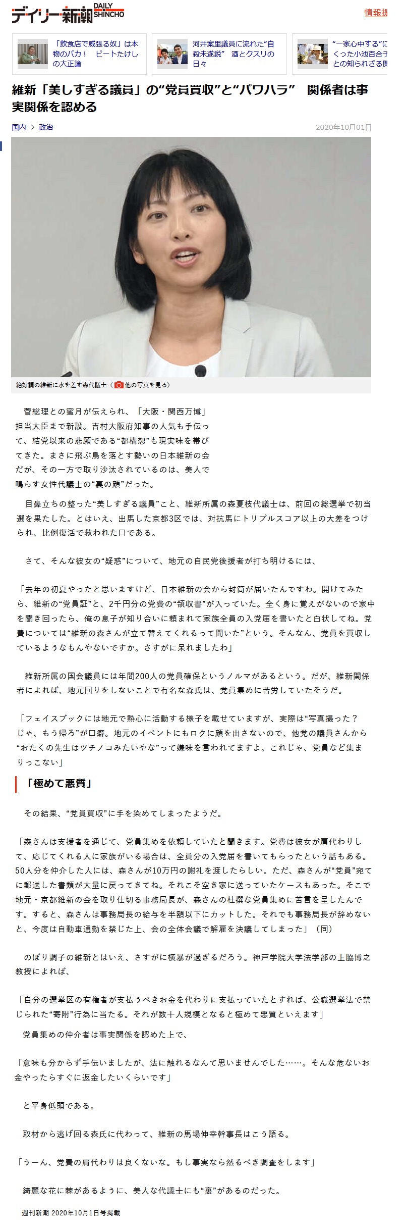 維新「美しすぎる議員」の“党員買収”と“パワハラ” 関係者は事実関係を認める 菅総理との蜜月が伝えられ、「大阪・関西万博」担当大臣まで新設。吉村大阪府知事の人気も手伝って、結党以来の悲願である“都構想”も現実味を帯びてきた。まさに飛ぶ鳥を落とす勢いの日本維新の会だが、その一方で取り沙汰されているのは、美人で鳴らす女性代議士の“裏の顔”だった。 目鼻立ちの整った“美しすぎる議員”こと、維新所属の森夏枝代議士は、前回の総選挙で初当選を果たした。とはいえ、出馬した京都3区では、対抗馬にトリプルスコア以上の大差をつけられ、比例復活で救われた口である。 さて、そんな彼女の“疑惑”について、地元の自民党後援者が打ち明けるには、「去年の初夏やったと思いますけど、日本維新の会から封筒が届いたんですわ。開けてみたら、維新の“党員証”と、2千円分の党費の“領収書”が入っていた。全く身に覚えがないので家中を聞き回ったら、俺の息子が知り合いに頼まれて家族全員の入党届を書いたと白状してね。党費については“維新の森さんが立て替えてくれるって聞いた”という。そんなん、党員を買収しているようなもんやないですか。さすがに呆れましたわ」維新所属の国会議員には年間200人の党員確保というノルマがあるという。だが、維新関係者によれば、地元回りをしないことで有名な森氏は、党員集めに苦労していたそうだ。「フェイスブックには地元で熱心に活動する様子を載せていますが、実際は“写真撮った? じゃ、もう帰ろ”が口癖。地元のイベントにもロクに顔を出さないので、他党の議員さんから“おたくの先生はツチノコみたいやな”って嫌味を言われてますよ。これじゃ、党員など集まりっこない」「極めて悪質」その結果、“党員買収”に手を染めてしまったようだ。「森さんは支援者を通じて、党員集めを依頼していたと聞きます。党費は彼女が肩代わりして、応じてくれる人に家族がいる場合は、全員分の入党届を書いてもらったという話もある。50人分を仲介した人には、森さんが10万円の謝礼を渡したらしい。ただ、森さんが“党員”宛てに郵送した書類が大量に戻ってきてね。それこそ空き家に送っていたケースもあった。そこで地元・京都維新の会を取り仕切る事務局長が、森さんの杜撰な党員集めに苦言を呈したんです。すると、森さんは事務局長の給与を半額以下にカットした。それでも事務局長が辞めないと、今度は自動車通勤を禁じた上、 全体会議で解雇を決議してしまった」(同)のぼり調子の維新とはいえ、さすがに横暴が過ぎるだろう。神戸学院大学法学部の上脇博之教授によれば、「自分の選挙区の有権者が支払うべきお金を代わりに支払っていたとすれば、公職選挙法で禁じられた“寄附”行為に当たる。それが数十人規模となると極めて悪質といえます」党員集めの仲介者は事実関係を認めた上で、「意味も分からず手伝いましたが、法に触れるなんて思いませんでした……。そんな危ないお金やったらすぐに返金したいくらいです」と平身低頭である。 取材から逃げ回る森氏に代わって、維新の馬場伸幸幹事長はこう語る。「うーん、党費の肩代わりは良くないな。もし事実なら然るべき調査をします」 綺麗な花に棘があるように、美人な代議士にも“裏”があるのだった。週刊新潮 2020年10月1日号掲載 維新「美しすぎる議員」の“党員買収”と“パワハラ” 関係者は事実関係を認める 菅総理との蜜月が伝えられ、「大阪・関西万博」担当大臣まで新設。吉村大阪府知事の人気も手伝って、結党以来の悲願である“都構想”も現実味を帯びてきた。まさに飛ぶ鳥を落とす勢いの日本維新の会だが、その一方で取り沙汰されているのは、美人で鳴らす女性代議士の“裏の顔”だった。 目鼻立ちの整った“美しすぎる議員”こと、維新所属の森夏枝代議士は、前回の総選挙で初当選を果たした。とはいえ、出馬した京都3区では、対抗馬にトリプルスコア以上の大差をつけられ、比例復活で救われた口である。 さて、そんな彼女の“疑惑”について、地元の自民党後援者が打ち明けるには、「去年の初夏やったと思いますけど、日本維新の会から封筒が届いたんですわ。開けてみたら、維新の“党員証”と、2千円分の党費の“領収書”が入っていた。全く身に覚えがないので家中を聞き回ったら、俺の息子が知り合いに頼まれて家族全員の入党届を書いたと白状してね。党費については“維新の森さんが立て替えてくれるって聞いた”という。そんなん、党員を買収しているようなもんやないですか。さすがに呆れましたわ」維新所属の国会議員には年間200人の党員確保というノルマがあるという。だが、維新関係者によれば、地元回りをしないことで有名な森氏は、党員集めに苦労していたそうだ。「フェイスブックには地元で熱心に活動する様子を載せていますが、実際は“写真撮った? じゃ、もう帰ろ”が口癖。地元のイベントにもロクに顔を出さないので、他党の議員さんから“おたくの先生はツチノコみたいやな”って嫌味を言われてますよ。これじゃ、党員など集まりっこない」「極めて悪質」その結果、“党員買収”に手を染めてしまったようだ。「森さんは支援者を通じて、党員集めを依頼していたと聞きます。党費は彼女が肩代わりして、応じてくれる人に家族がいる場合は、全員分の入党届を書いてもらったという話もある。50人分を仲介した人には、森さんが10万円の謝礼を渡したらしい。ただ、森さんが“党員”宛てに郵送した書類が大量に戻ってきてね。それこそ空き家に送っていたケースもあった。そこで地元・京都維新の会を取り仕切る事務局長が、森さんの杜撰な党員集めに苦言を呈したんです。すると、森さんは事務局長の給与を半額以下にカットした。それでも事務局長が辞めないと、今度は自動車通勤を禁じた上、 全体会議で解雇を決議してしまった」(同)のぼり調子の維新とはいえ、さすがに横暴が過ぎるだろう。神戸学院大学法学部の上脇博之教授によれば、「自分の選挙区の有権者が支払うべきお金を代わりに支払っていたとすれば、公職選挙法で禁じられた“寄附”行為に当たる。それが数十人規模となると極めて悪質といえます」党員集めの仲介者は事実関係を認めた上で、「意味も分からず手伝いましたが、法に触れるなんて思いませんでした……。そんな危ないお金やったらすぐに返金したいくらいです」と平身低頭である。 取材から逃げ回る森氏に代わって、維新の馬場伸幸幹事長はこう語る。「うーん、党費の肩代わりは良くないな。もし事実なら然るべき調査をします」 綺麗な花に棘があるように、美人な代議士にも“裏”があるのだった。週刊新潮 2020年10月1日号掲載