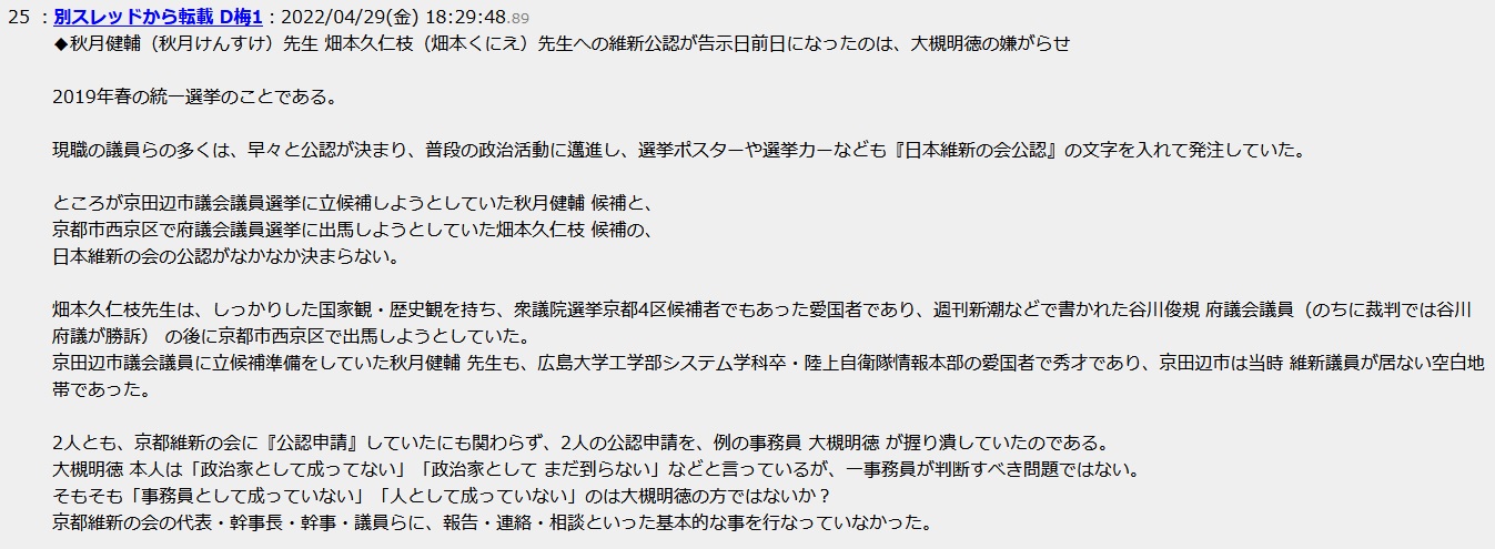 秋月健輔(秋月けんすけ)先生 畑本久仁枝(畑本くにえ)先生への維新公認が告示日前日になったのは、大槻明徳の嫌がらせ 2019年春の統一選挙のことである。現職の議員らの多くは、早々と公認が決まり、普段の政治活動に邁進し、選挙ポスターや選挙カーなども『日本維新の会公認』の文字を入れて発注していた。ところが京田辺市議会議員選挙に立候補しようとしていた秋月健輔 候補と、京都市西京区で府議会議員選挙に出馬しようとしていた畑本久仁枝 候補の、日本維新の会の公認がなかなか決まらない。畑本久仁枝先生は、しっかりした国家観・歴史観を持ち、衆議院選挙京都4区候補者でもあった愛国者であり、週刊新潮などで書かれた谷川俊規 府議会議員(のちに裁判では谷川府議が勝訴) の後に京都市西京区で出馬しようとしていた。京田辺市議会議員に立候補準備をしていた秋月健輔 先生も、広島大学工学部システム学科卒・陸上自衛隊情報本部の愛国者で秀才であり、京田辺市は当時 維新議員が居ない空白地帯であった。2人とも、京都維新の会に『公認申請』していたにも関わらず、2人の公認申請を、例の事務員 大槻明徳 が握り潰していたのである。大槻明徳 本人は「政治家として成ってない」「政治家として まだ到らない」などと言っているが、一事務員が判断すべき問題ではない。そもそも「事務員として成っていない」「人として成っていない」のは大槻明徳の方ではないか?京都維新の会の代表・幹事長・幹事・議員らに、報告・連絡・相談といった基本的な事を行なっていなかった 秋月健輔(秋月けんすけ)先生 畑本久仁枝(畑本くにえ)先生への維新公認が告示日前日になったのは、大槻明徳の嫌がらせ 2019年春の統一選挙のことである。現職の議員らの多くは、早々と公認が決まり、普段の政治活動に邁進し、選挙ポスターや選挙カーなども『日本維新の会公認』の文字を入れて発注していた。ところが京田辺市議会議員選挙に立候補しようとしていた秋月健輔 候補と、京都市西京区で府議会議員選挙に出馬しようとしていた畑本久仁枝 候補の、日本維新の会の公認がなかなか決まらない。畑本久仁枝先生は、しっかりした国家観・歴史観を持ち、衆議院選挙京都4区候補者でもあった愛国者であり、週刊新潮などで書かれた谷川俊規 府議会議員(のちに裁判では谷川府議が勝訴) の後に京都市西京区で出馬しようとしていた。京田辺市議会議員に立候補準備をしていた秋月健輔 先生も、広島大学工学部システム学科卒・陸上自衛隊情報本部の愛国者で秀才であり、京田辺市は当時 維新議員が居ない空白地帯であった。2人とも、京都維新の会に『公認申請』していたにも関わらず、2人の公認申請を、例の事務員 大槻明徳 が握り潰していたのである。大槻明徳 本人は「政治家として成ってない」「政治家として まだ到らない」などと言っているが、一事務員が判断すべき問題ではない。そもそも「事務員として成っていない」「人として成っていない」のは大槻明徳の方ではないか?京都維新の会の代表・幹事長・幹事・議員らに、報告・連絡・相談といった基本的な事を行なっていなかった