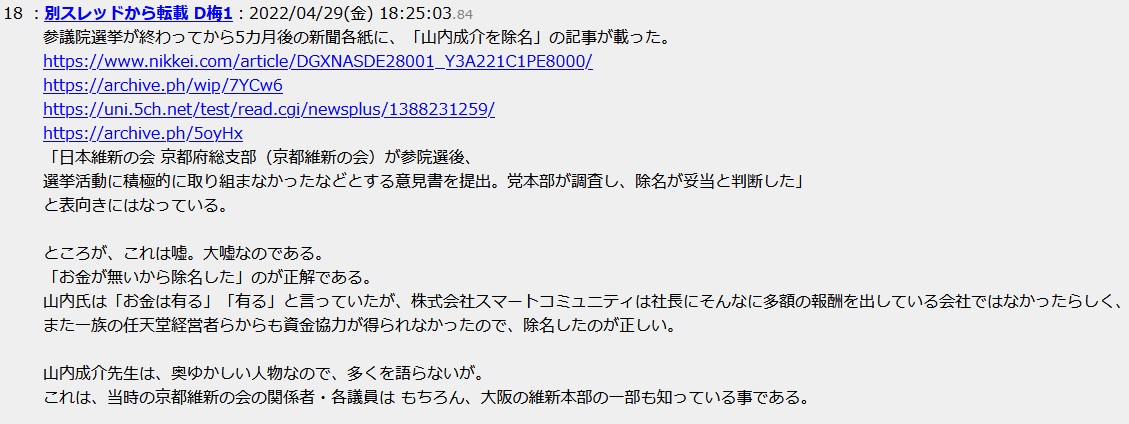 参議院選挙が終わってから5カ月後の新聞各紙に、「山内成介を除名」の記事が載った。「日本維新の会 京都府総支部(京都維新の会)が参院選後、選挙活動に積極的に取り組まなかったなどとする意見書を提出。党本部が調査し、除名が妥当と判断した」と表向きにはなっている。ところが、これは嘘。大嘘なのである。「お金が無いから除名した」のが正解である。山内氏は「お金は有る」「有る」と言っていたが、株式会社スマートコミュニティは社長にそんなに多額の報酬を出している会社ではなかったらしく、また一族の任天堂経営者らからも資金協力が得られなかったので、除名したのが正しい。山内成介先生は、奥ゆかしい人物なので、多くを語らないが。これは、当時の京都維新の会の関係者・各議員は もちろん、大阪の維新本部の一部も知っている事である 参議院選挙が終わってから5カ月後の新聞各紙に、「山内成介を除名」の記事が載った。「日本維新の会 京都府総支部(京都維新の会)が参院選後、選挙活動に積極的に取り組まなかったなどとする意見書を提出。党本部が調査し、除名が妥当と判断した」と表向きにはなっている。ところが、これは嘘。大嘘なのである。「お金が無いから除名した」のが正解である。山内氏は「お金は有る」「有る」と言っていたが、株式会社スマートコミュニティは社長にそんなに多額の報酬を出している会社ではなかったらしく、また一族の任天堂経営者らからも資金協力が得られなかったので、除名したのが正しい。山内成介先生は、奥ゆかしい人物なので、多くを語らないが。これは、当時の京都維新の会の関係者・各議員は もちろん、大阪の維新本部の一部も知っている事である
